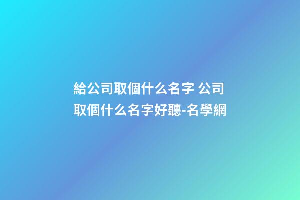 給公司取個什么名字 公司取個什么名字好聽-名學網-第1張-公司起名-玄機派
